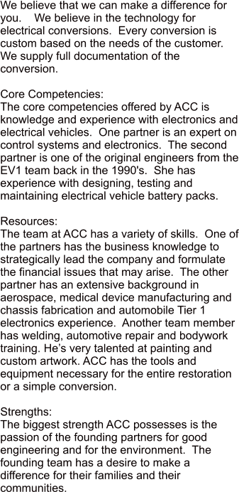 We believe that we can make a difference for you.    We believe in the technology for electrical conversions.  Every conversion is custom based on the needs of the customer.  We supply full documentation of the conversion.     Core Competencies: The core competencies offered by ACC is knowledge and experience with electronics and electrical vehicles.  One partner is an expert on control systems and electronics.  The second partner is one of the original engineers from the EV1 team back in the 1990's.  She has experience with designing, testing and maintaining electrical vehicle battery packs.    Resources: The team at ACC has a variety of skills.  One of the partners has the business knowledge to strategically lead the company and formulate the financial issues that may arise.  The other partner has an extensive background in aerospace, medical device manufacturing and chassis fabrication and automobile Tier 1 electronics experience.  Another team member has welding, automotive repair and bodywork training. Hes very talented at painting and custom artwork. ACC has the tools and equipment necessary for the entire restoration or a simple conversion.  Strengths: The biggest strength ACC possesses is the passion of the founding partners for good engineering and for the environment.  The founding team has a desire to make a difference for their families and their communities.