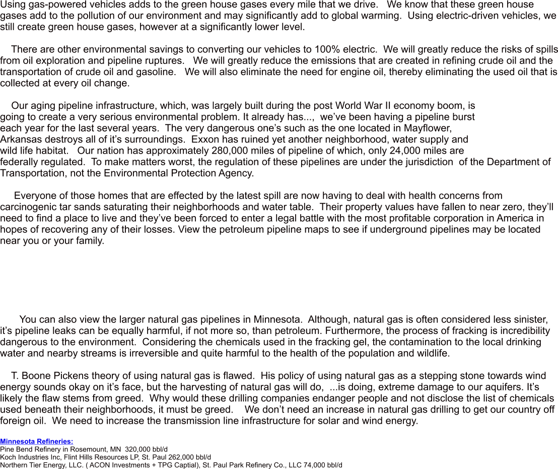 Using gas-powered vehicles adds to the green house gases every mile that we drive.   We know that these green house gases add to the pollution of our environment and may significantly add to global warming.  Using electric-driven vehicles, we still create green house gases, however at a significantly lower level.      There are other environmental savings to converting our vehicles to 100% electric.  We will greatly reduce the risks of spills from oil exploration and pipeline ruptures.   We will greatly reduce the emissions that are created in refining crude oil and the transportation of crude oil and gasoline.   We will also eliminate the need for engine oil, thereby eliminating the used oil that is collected at every oil change.      Our aging pipeline infrastructure, which, was largely built during the post World War II economy boom, is going to create a very serious environmental problem. It already has...,  weve been having a pipeline burst each year for the last several years.  The very dangerous ones such as the one located in Mayflower, Arkansas destroys all of its surroundings.  Exxon has ruined yet another neighborhood, water supply and wild life habitat.   Our nation has approximately 280,000 miles of pipeline of which, only 24,000 miles are federally regulated.  To make matters worst, the regulation of these pipelines are under the jurisdiction  of the Department of Transportation, not the Environmental Protection Agency.       Everyone of those homes that are effected by the latest spill are now having to deal with health concerns from carcinogenic tar sands saturating their neighborhoods and water table.  Their property values have fallen to near zero, theyll need to find a place to live and theyve been forced to enter a legal battle with the most profitable corporation in America in hopes of recovering any of their losses. View the petroleum pipeline maps to see if underground pipelines may be located near you or your family.              You can also view the larger natural gas pipelines in Minnesota.  Although, natural gas is often considered less sinister, its pipeline leaks can be equally harmful, if not more so, than petroleum. Furthermore, the process of fracking is incredibility dangerous to the environment.  Considering the chemicals used in the fracking gel, the contamination to the local drinking water and nearby streams is irreversible and quite harmful to the health of the population and wildlife.      T. Boone Pickens theory of using natural gas is flawed.  His policy of using natural gas as a stepping stone towards wind energy sounds okay on its face, but the harvesting of natural gas will do,  ...is doing, extreme damage to our aquifers. Its likely the flaw stems from greed.  Why would these drilling companies endanger people and not disclose the list of chemicals used beneath their neighborhoods, it must be greed.    We dont need an increase in natural gas drilling to get our country off foreign oil.  We need to increase the transmission line infrastructure for solar and wind energy.   Minnesota Refineries:  Pine Bend Refinery in Rosemount, MN  320,000 bbl/d    Koch Industries Inc, Flint Hills Resources LP, St. Paul 262,000 bbl/d  Northern Tier Energy, LLC. ( ACON Investments + TPG Captial), St. Paul Park Refinery Co., LLC 74,000 bbl/d