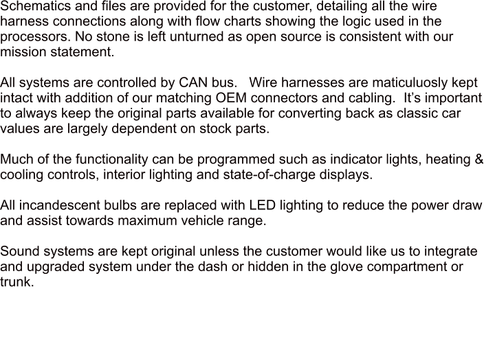 Schematics and files are provided for the customer, detailing all the wire harness connections along with flow charts showing the logic used in the processors. No stone is left unturned as open source is consistent with our mission statement.  All systems are controlled by CAN bus.   Wire harnesses are maticuluosly kept intact with addition of our matching OEM connectors and cabling.  Its important to always keep the original parts available for converting back as classic car values are largely dependent on stock parts.  Much of the functionality can be programmed such as indicator lights, heating & cooling controls, interior lighting and state-of-charge displays.  All incandescent bulbs are replaced with LED lighting to reduce the power draw and assist towards maximum vehicle range.  Sound systems are kept original unless the customer would like us to integrate and upgraded system under the dash or hidden in the glove compartment or trunk.