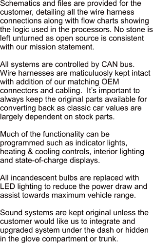 Schematics and files are provided for the customer, detailing all the wire harness connections along with flow charts showing the logic used in the processors. No stone is left unturned as open source is consistent with our mission statement.  All systems are controlled by CAN bus.   Wire harnesses are maticuluosly kept intact with addition of our matching OEM connectors and cabling.  Its important to always keep the original parts available for converting back as classic car values are largely dependent on stock parts.  Much of the functionality can be programmed such as indicator lights, heating & cooling controls, interior lighting and state-of-charge displays.  All incandescent bulbs are replaced with LED lighting to reduce the power draw and assist towards maximum vehicle range.  Sound systems are kept original unless the customer would like us to integrate and upgraded system under the dash or hidden in the glove compartment or trunk.