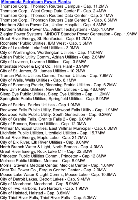 Minnesota Petroleum Power Plants:  Thomson Corp., Thomson Reuters Campus - Cap. 11.2MW  Thomson Corp., West Group Data Center F - Cap. 2.4MW  Thomson Corp., Thomson Reuters Data Center - Cap. 2.4MW  Thomson Corp., Thomson Reuters Data Center E - Cap. 0.6MW  Northern States Power Co., United Hospital - Cap. 4.8MW  Northern States Power Co., Alliant Techsystems - Cap. 1.6MW  Ziegler Power Systems, MNDOT Standby Power Generation - Cap. 1.9MW  Great River Energy, St. Bonifacius - Cap. 61.2MW  Rochester Public Utilities, IBM West - Cap. 3.6MW  City of Lakefield, Lakefield Utilities - 3.0MW  City of Worthington, Worthington Utilities - Cap. 14.0MW  Adrian Public Utility Comm., Adrian Utilities - Cap. 2.0MW  City of Luverne, Luverne Utilities - Cap. 3.5MW  Interstate Power & Light Co., Hills Plant - 3.9MW  City of St. James, St. James Utilities - 10.2MW  Truman Public Utilities Comm., Truman Utilities - Cap. 7.9MW  City of Wells, Wells Utilities - Cap. 8.1MW  City of Blooming Prairie, Blooming Prairie Utilities - Cap. 6.2MW  New Ulm Public Utilities, New Ulm Utilities - Cap. 48.0MW  Sleep Eye Public Utilities, Sleep Eye Utilities - Cap. 11.2MW  Springfield Public Utilities, Springfield Utilities - Cap. 8.9MW  City of Fairfax, Fairfax Utilities - Cap.1.9MW  Redwood Falls Public Utility, Redwood Falls Utility - Cap. 1.9MW  Redwood Falls Public Utility, South Generation - Cap. 6.2MW  City of Granite Falls, Granite Falls 2 - Cap. 6.0MW  City of Benson, Benson Utilities - Cap. 12.0MW  Willmar Municipal Utilities, East Willmar Municipal - Cap. 6.0MW  Litchfield Public Utilities, Litchfield Utilities - Cap. 15.7MW  Great River Energy, Maple Lake - Cap. 21.7MW  City of Elk River, Elk River Utilities - Cap. 9.0MW  North Branch Water & Light, North Branch - Cap. 4.0MW  Great River Energy, Rock Lake CT - Cap. 22.3MW  Princeton Public Utilities Comm., Princeton - Cap.12.8MW  Melrose Public Utilities, Melrose - Cap. 8.0MW  Morris, Stevens Medical Center, Medical Center - Cap. 1.0MW  Otter Tail Power Co., Fergus Control Center - Cap. 2.0MW  Moose Lake Water & Light Comm., Moose Lake - Cap. 10.6MW  City of Detroit Lakes, Detroit Lakes - Cap. 9.4MW  City of Moorhead, Moorhead - Cap. 5.9MW  City of Two Harbors, Two Harbors - Cap. 1.9MW  City of Halstad, Halstad - Cap. 3.8MW  City Thief River Falls, Thief River Falls - Cap. 5.3MW