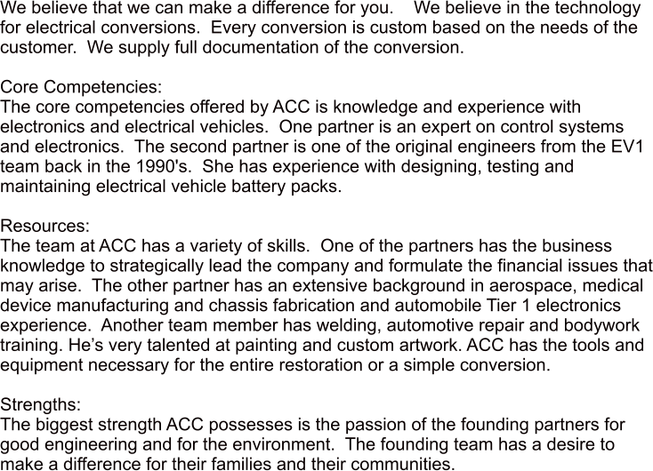 We believe that we can make a difference for you.    We believe in the technology for electrical conversions.  Every conversion is custom based on the needs of the customer.  We supply full documentation of the conversion.     Core Competencies: The core competencies offered by ACC is knowledge and experience with electronics and electrical vehicles.  One partner is an expert on control systems and electronics.  The second partner is one of the original engineers from the EV1 team back in the 1990's.  She has experience with designing, testing and maintaining electrical vehicle battery packs.    Resources: The team at ACC has a variety of skills.  One of the partners has the business knowledge to strategically lead the company and formulate the financial issues that may arise.  The other partner has an extensive background in aerospace, medical device manufacturing and chassis fabrication and automobile Tier 1 electronics experience.  Another team member has welding, automotive repair and bodywork training. Hes very talented at painting and custom artwork. ACC has the tools and equipment necessary for the entire restoration or a simple conversion.  Strengths: The biggest strength ACC possesses is the passion of the founding partners for good engineering and for the environment.  The founding team has a desire to make a difference for their families and their communities.