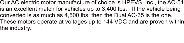 Our AC electric motor manufacture of choice is HPEVS, Inc., the AC-51 is an excellent match for vehicles up to 3,400 lbs.   If the vehicle being converted is as much as 4,500 lbs. then the Dual AC-35 is the one.  These motors operate at voltages up to 144 VDC and are proven within the industry.